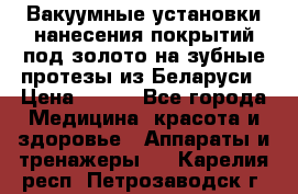 Вакуумные установки нанесения покрытий под золото на зубные протезы из Беларуси › Цена ­ 100 - Все города Медицина, красота и здоровье » Аппараты и тренажеры   . Карелия респ.,Петрозаводск г.